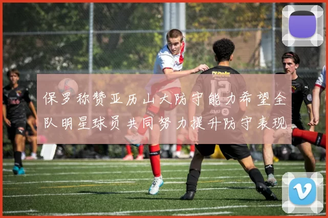 保罗称赞亚历山大防守能力希望全队明星球员共同努力提升防守表现