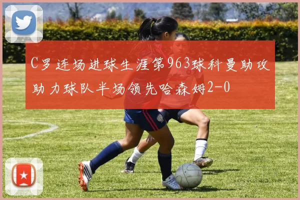 C罗连场进球生涯第963球科曼助攻助力球队半场领先哈森姆2-0