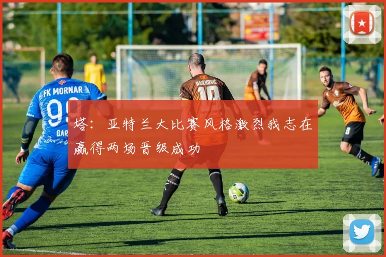 塔：亚特兰大比赛风格激烈我志在赢得两场晋级成功