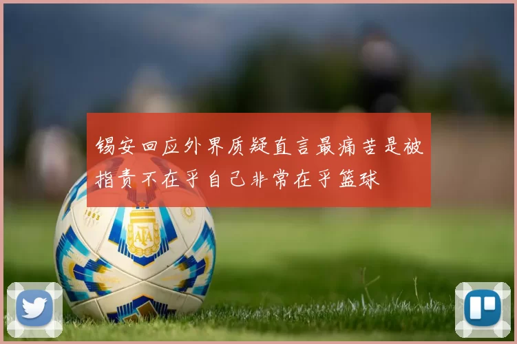 锡安回应外界质疑直言最痛苦是被指责不在乎自己非常在乎篮球