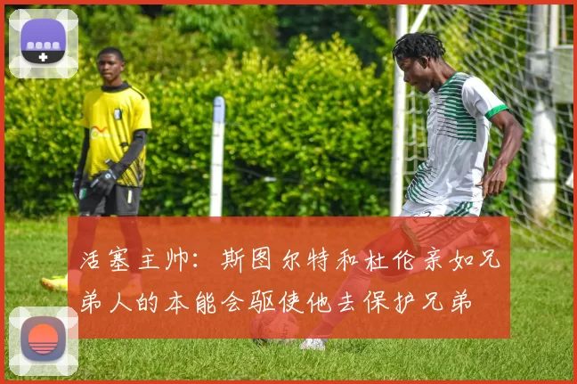 活塞主帅：斯图尔特和杜伦亲如兄弟人的本能会驱使他去保护兄弟