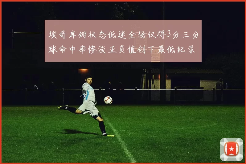 埃奇库姆状态低迷全场仅得3分三分球命中率惨淡正负值创下最低纪录