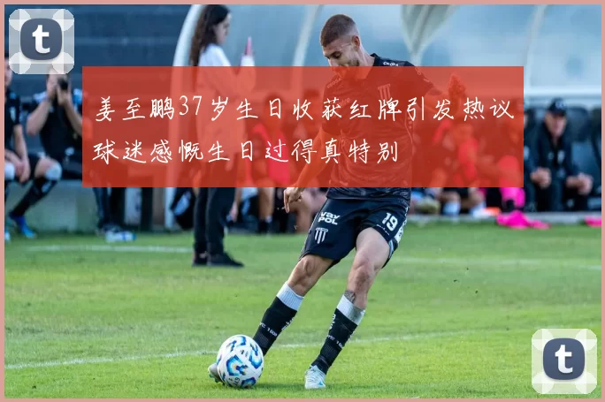 姜至鹏37岁生日收获红牌引发热议球迷感慨生日过得真特别