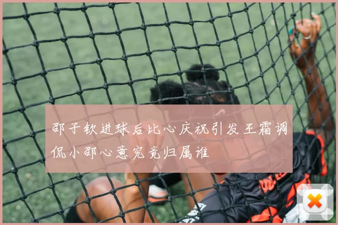 邵子钦进球后比心庆祝引发王霜调侃小邵心意究竟归属谁