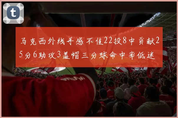 马克西外线手感不佳22投8中贡献25分6助攻3盖帽三分球命中率低迷