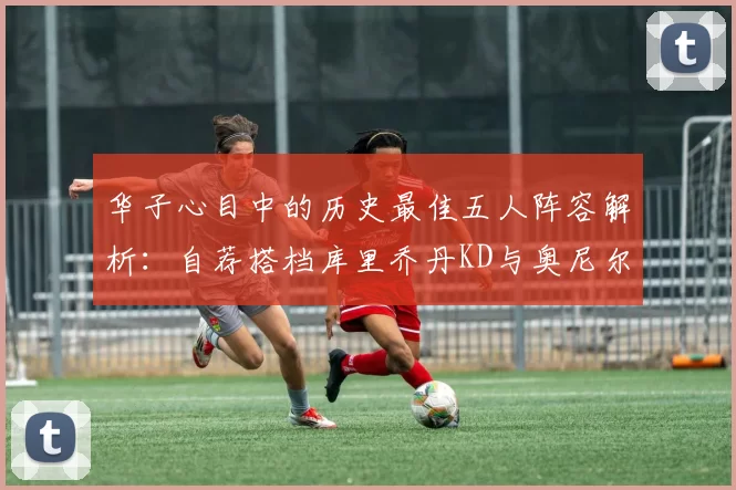 华子心目中的历史最佳五人阵容解析：自荐搭档库里乔丹KD与奥尼尔共襄盛举