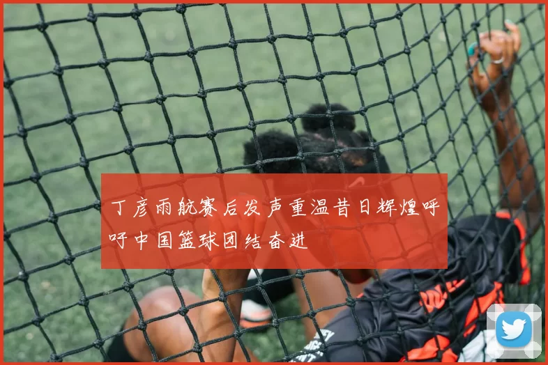 丁彦雨航赛后发声重温昔日辉煌呼吁中国篮球团结奋进