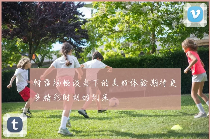 特雷杨畅谈当下的美好体验期待更多精彩时刻的到来