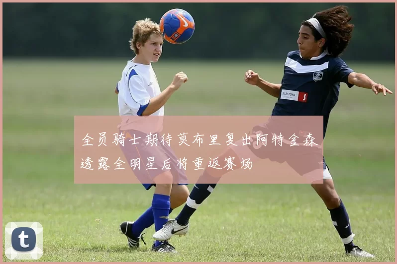 全员骑士期待莫布里复出阿特金森透露全明星后将重返赛场