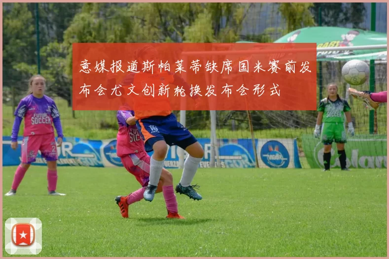 意媒报道斯帕莱蒂缺席国米赛前发布会尤文创新轮换发布会形式