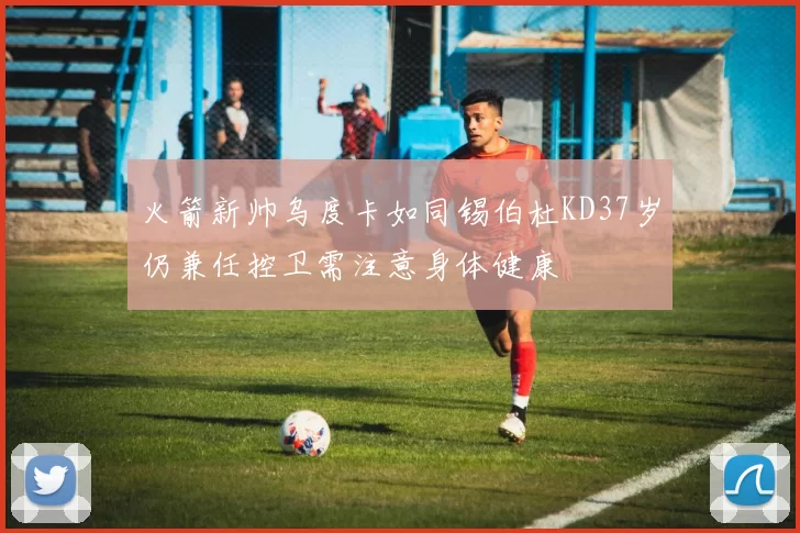 火箭新帅乌度卡如同锡伯杜KD37岁仍兼任控卫需注意身体健康