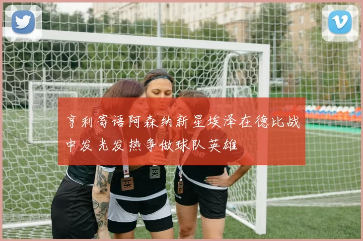 亨利寄语阿森纳新星埃泽在德比战中发光发热争做球队英雄