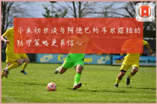 小米切尔谈与阿德巴约韦尔搭档的防守策略更具信心