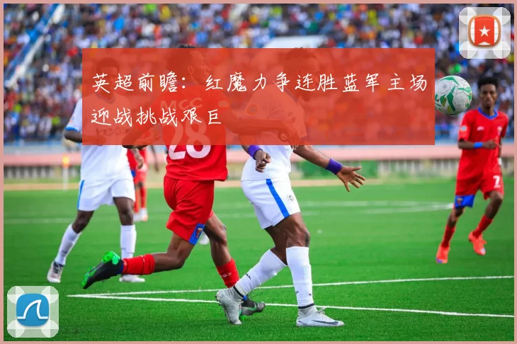 英超前瞻：红魔力争连胜蓝军主场迎战挑战艰巨