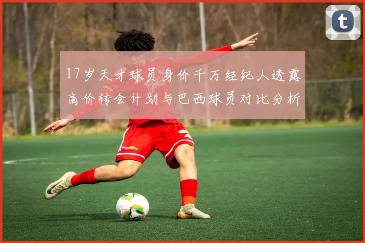 17岁天才球员身价千万经纪人透露高价转会计划与巴西球员对比分析
