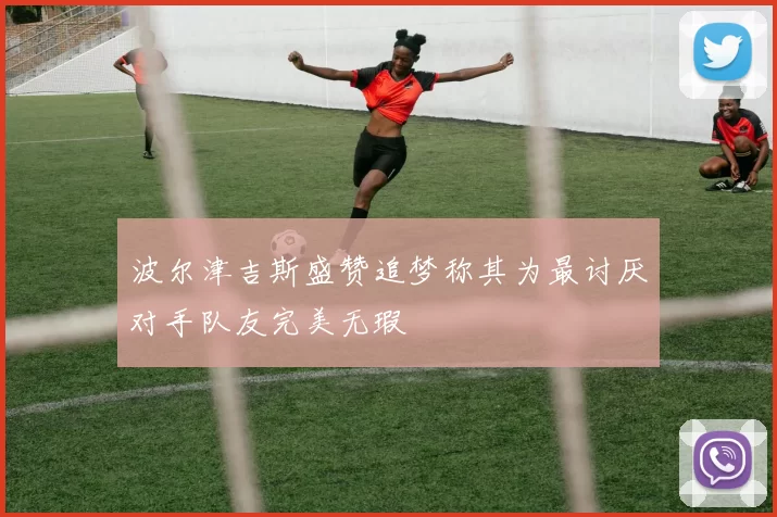 波尔津吉斯盛赞追梦称其为最讨厌对手队友完美无瑕