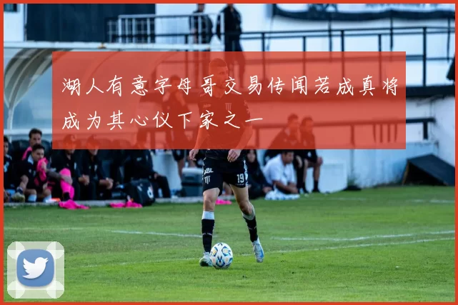 湖人有意字母哥交易传闻若成真将成为其心仪下家之一