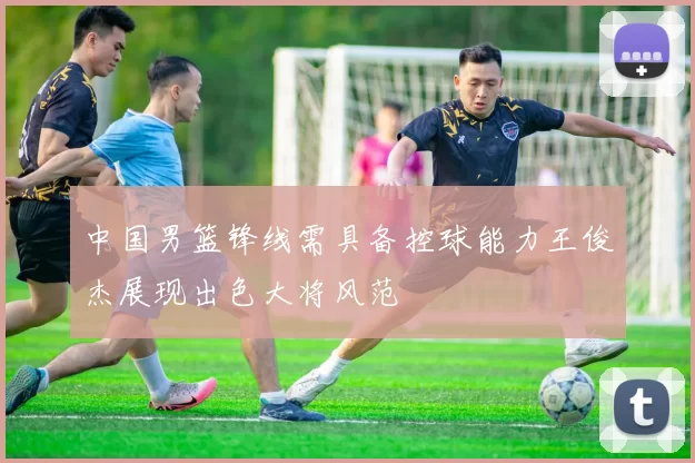 中国男篮锋线需具备控球能力王俊杰展现出色大将风范
