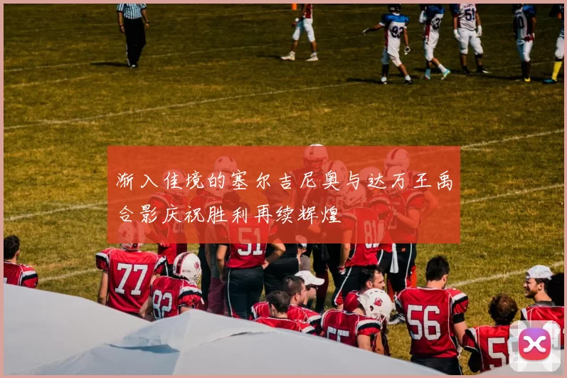 渐入佳境的塞尔吉尼奥与达万王禹合影庆祝胜利再续辉煌