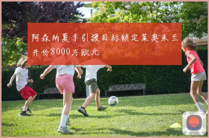 阿森纳夏季引援目标锁定莱奥米兰开价8000万欧元
