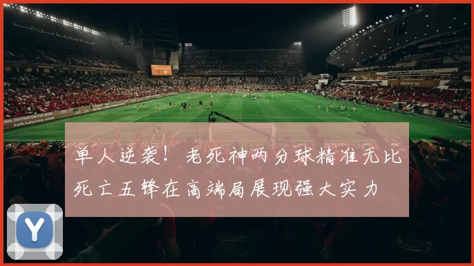 单人逆袭！老死神两分球精准无比死亡五锋在高端局展现强大实力