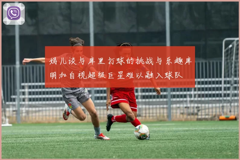娟儿谈与库里打球的挑战与乐趣库明加自视超级巨星难以融入球队