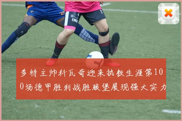 多特主帅科瓦奇迎来执教生涯第100场德甲胜利战胜狼堡展现强大实力