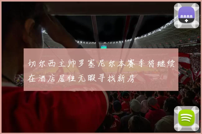 切尔西主帅罗塞尼尔本赛季将继续在酒店居住无暇寻找新房